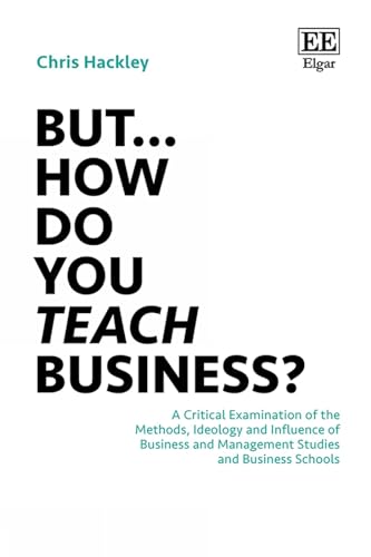 But… How do you Teach Business? : A Critical Examination of the Methods, Ideology and Influence of Business and Management Studies and Business Schools