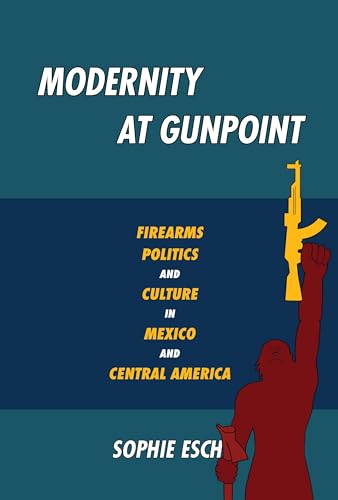 Modernity at Gunpoint : Firearms, Politics, and Culture in Mexico and Central America