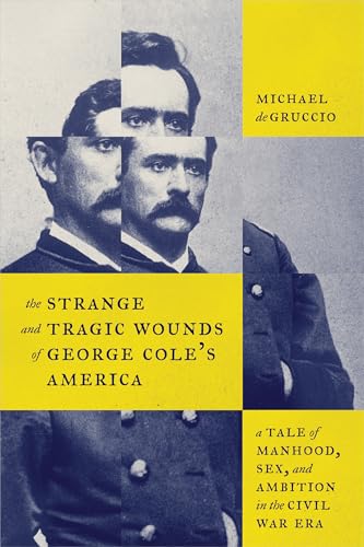 The Strange and Tragic Wounds of George Cole's America : A Tale of Manhood, Sex, and Ambition in the Civil War Era