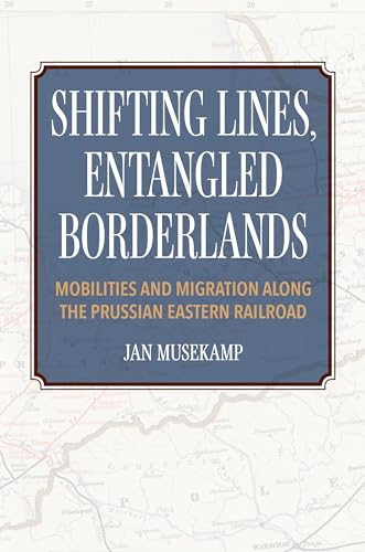 Shifting Lines, Entangled Borderlands : Mobilities and Migration Along the Prussian Eastern Railroad