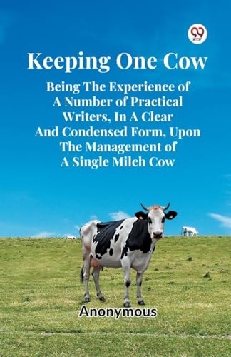 Keeping One Cow Being The Experience Of A Number Of Practical Writers, In A Clear And Condensed Form, Upon The Management Of A Single Milch Cow