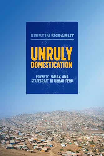 Unruly Domestication : Poverty, Family, and Statecraft in Urban Peru