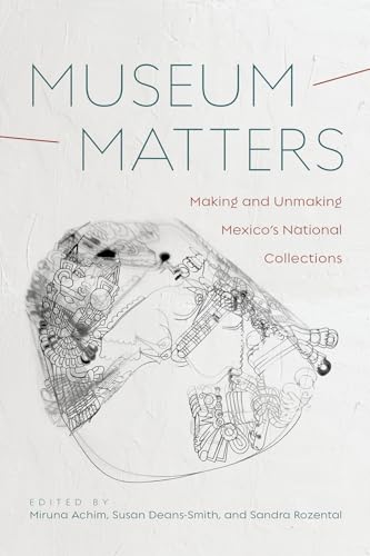 Museum Matters : Making and Unmaking Mexico's National Collections