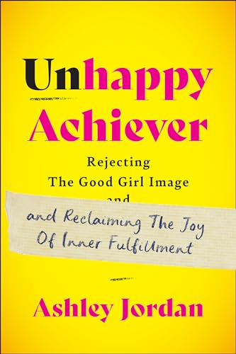 Unhappy Achiever : Rejecting the Good Girl Image and Reclaiming the Joy of Inner Fulfillment