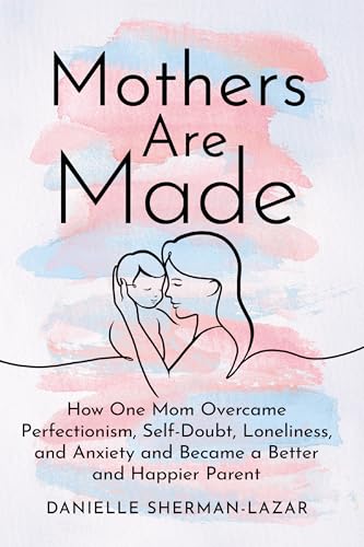 Mothers are Made : How One Mom Overcame Perfectionism, Self-Doubt, Loneliness, and Anxiety and Became a Better and Happier Parent
