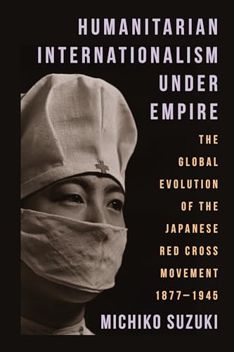 Humanitarian Internationalism Under Empire : The Global Evolution of the Japanese Red Cross Movement, 1877–1945