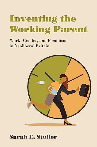 Inventing the Working Parent: Work, Gender, and Feminism in Neoliberal Britain