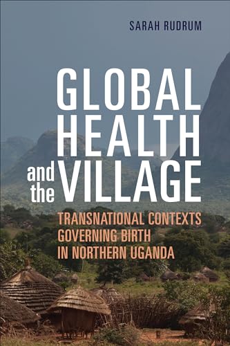 Global Health and the Village : Transnational Contexts Governing Birth in Northern Uganda