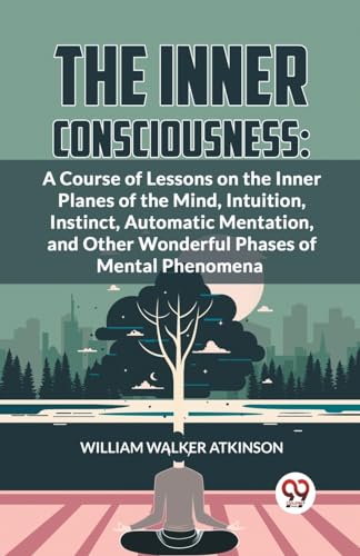 The Inner Consciousness: A Course Of Lessons On The Inner Planes Of The Mind, Intuition, Instinct, Automatic Mentation, And Other Wonderful Phases Of Mental Phenomena