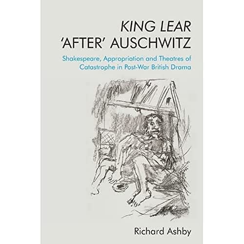 King Lear ‘After’ Auschwitz : Shakespeare, Appropriation and Theatres of Catastrophe in Post-War British Drama