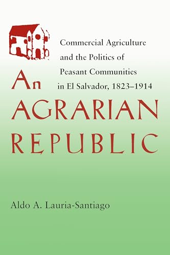 An Agrarian Republic : Commercial Agriculture and the Politics of Peasant Communities in El Salvador, 1823–1914