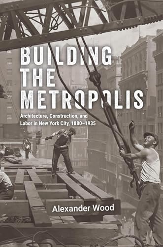 Building the Metropolis : Architecture, Construction, and Labor in New York City, 1880–1935