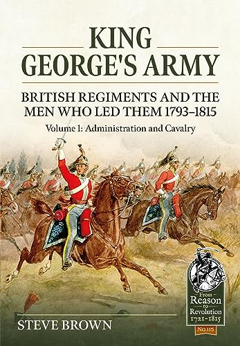 King George's Army: British Regiments and the Men Who Led Them 1793-1815 Volume 1: Administration and Cavalry: 115 (From Reason to Revolution)