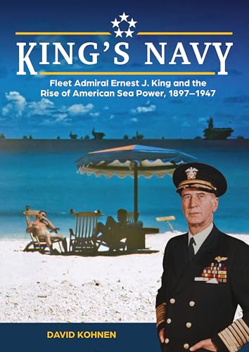 King's Navy : Fleet Admiral Ernest J. King and the Rise of American Sea Power, 1897–1947