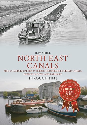 North East Canals Through Time : Aire & Calder, Calder & Hebble, Huddersfield Broad Canals, Dearne & Dove, and Barnsley