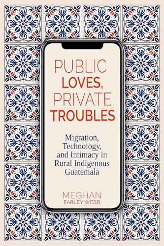Public Loves, Private Troubles : Migration, Technology, and Intimacy in Rural Indigenous Guatemala