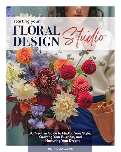 Starting Your Floral Design Studio : A Creative Guide to Finding Your Style, Growing Your Business, and Nurturing Your Dream