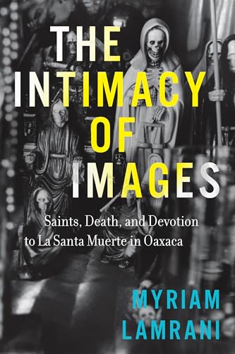 The Intimacy of Images : Saints, Death, and Devotion to La Santa Muerte in Oaxaca