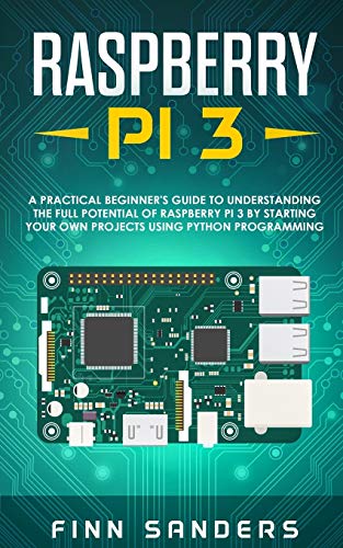 Raspberry Pi 3 : A Practical Beginner's Guide To Understanding The Full Potential Of Raspberry Pi 3 By Starting Your Own Projects Using Python Programming