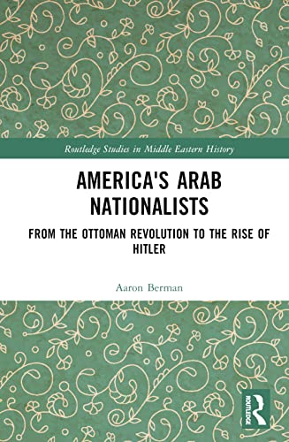 America's Arab Nationalists: From the Ottoman Revolution to the Rise of Hitler (Routledge Studies in Middle Eastern History)