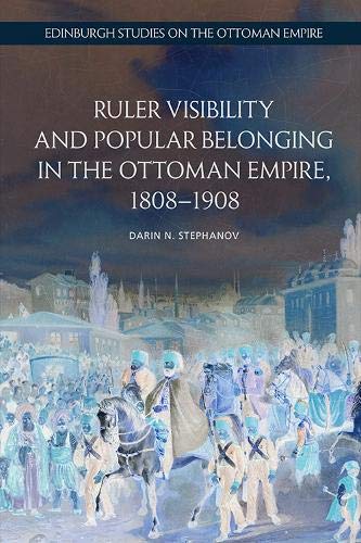 Ruler Visibility and Popular Belonging in the Ottoman Empire, 1808-1908 (Edinburgh Studies on the Ottoman Empire)