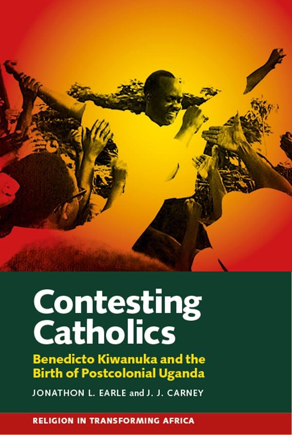 Contesting Catholics - Benedicto Kiwanuka and the Birth of Postcolonial Uganda