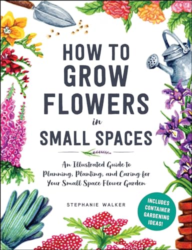 How to Grow Flowers in Small Spaces : An Illustrated Guide to Planning, Planting, and Caring for Your Small Space Flower Garden