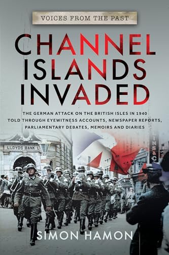 Voices from the Past: Channel Islands Invaded : The German Attack on the British Isles in 1940 told through Eyewitness Accounts, Newspaper Reports, Parliamentary Debates, Memoirs and Diaries