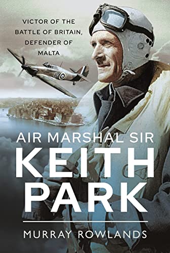 Air Marshal Sir Keith Park: Victor of the Battle of Britain, Defender of Malta