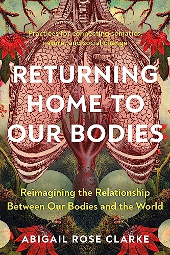 Returning Home to Our Bodies: Reimagining the Relationship Between Our Bodies and the World--Practices for Connecting Somatics, Nature, and Social Change