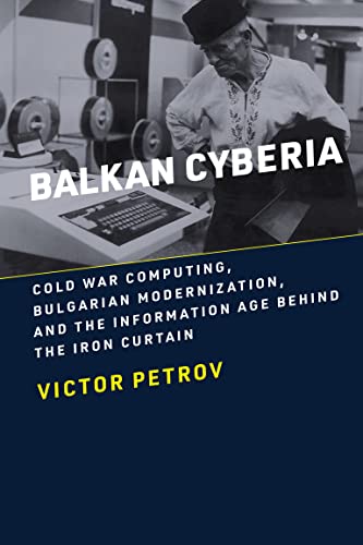 Balkan Cyberia: Cold War Computing, Bulgarian Modernization, and the Information Age behind the Iron Curtain (History of Computing)