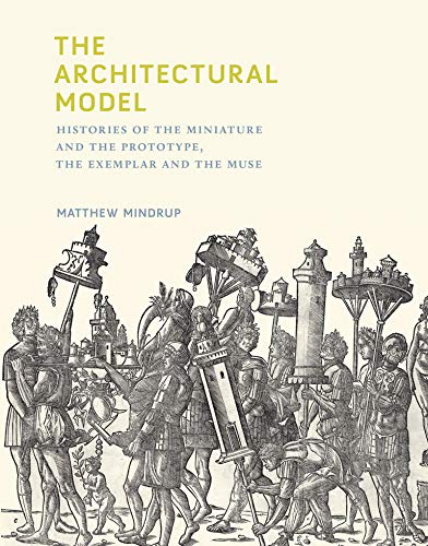 The Architectural Model (The MIT Press): Histories of the Miniature and the Prototype, the Exemplar and the Muse