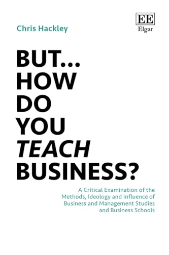 But… How do you Teach Business? : A Critical Examination of the Methods, Ideology and Influence of Business and Management Studies and Business Schools