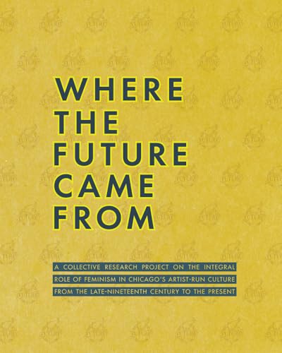Where the Future Came From : A Collective Research Project on the Role of Feminism in Chicago's Artist-Run Culture from the Late-Nineteenth Century to the Present