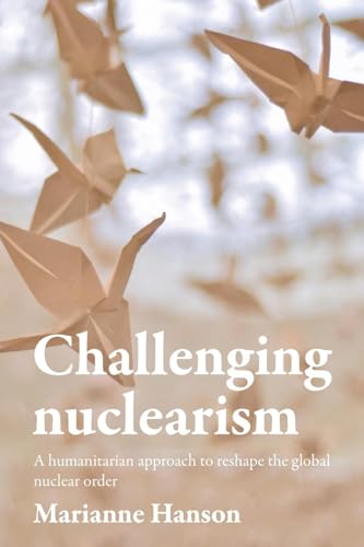 Challenging Nuclearism : A Humanitarian Approach to Reshape the Global Nuclear Order