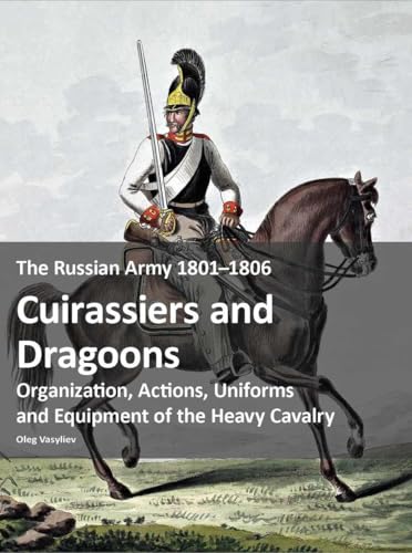 The Russian Army 1801–1806: Cuirassiers and Dragoons : Organization, Actions, Uniforms and Equipment of the Heavy Cavalry
