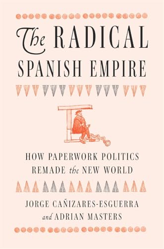 The Radical Spanish Empire : How Paperwork Politics Remade the New World