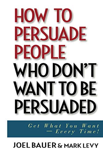 How to Persuade People Who Dont Want to be Persuaded: Get What You Want -- Every Time!