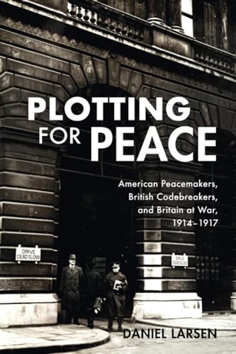 Plotting for Peace: American Peacemakers, British Codebreakers, and Britain at War, 1914–1917