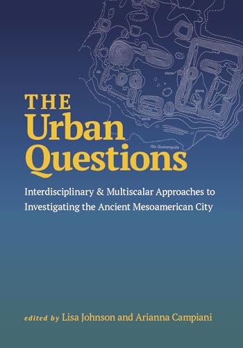 The Urban Questions : Interdisciplinary and Multiscalar Approaches to Investigating the Ancient Mesoamerican City