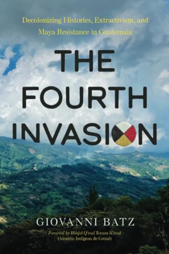 The Fourth Invasion : Decolonizing Histories, Extractivism, and Maya Resistance in Guatemala