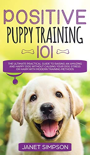 Positive Puppy Training 101 The Ultimate Practical Guide to Raising an Amazing and Happy Dog Without Causing Your Dog Stress or Harm With Modern Training Methods : The Ultimate Practical Guide to Rais