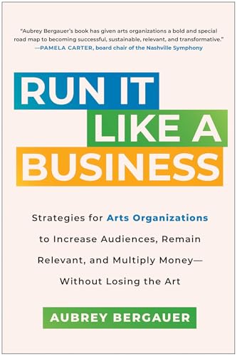 Run It Like a Business : Strategies for Arts Organizations to Increase Audiences, Remain Relevant, and Multiply Money--Without Losing the Art