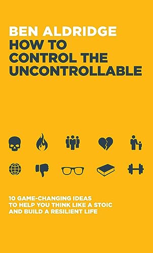 How to Control the Uncontrollable : 10 Game Changing Ideas to Help You Think Like a Stoic and Build a Resilient Life