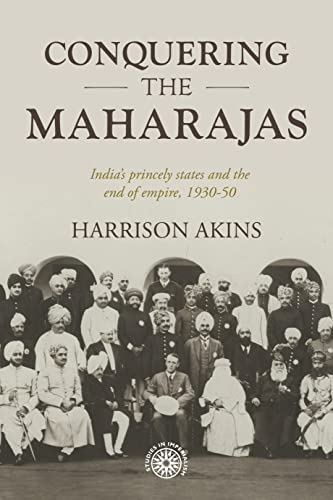 Conquering the Maharajas : India’S Princely States and the End of Empire, 1930–50