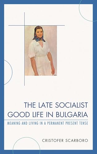 The Late Socialist Good Life in Bulgaria : Meaning and Living in a Permanent Present Tense