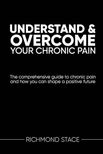 Understand and Overcome Your Chronic Pain: The comprehensive guide to chronic pain and how you an shape a positive future