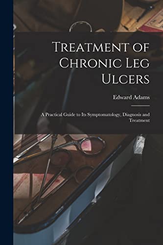 Treatment of Chronic Leg Ulcers : A Practical Guide to Its Symptomatology, Diagnosis and Treatment