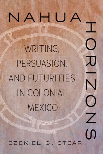 Nahua Horizons : Writing, Persuasion, and Futurities in Colonial Mexico