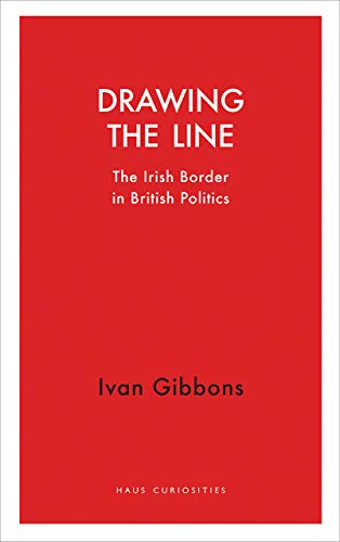 Drawing the Line: The Irish Border in British Politics (Haus Curiosities)